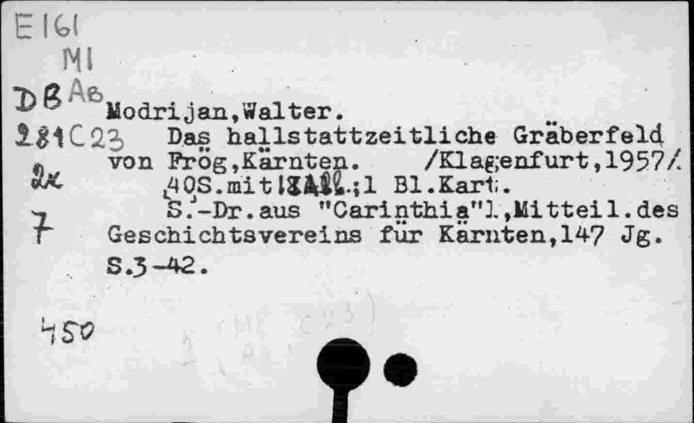 ﻿EIGI
NI
Modrijan,Walter.
Das hallstattzeitliche Gräberfeld.
* von Frög,Kärnten. /Klagenfurt,1957/.
Ж	AOS.mitUÄtfcl Bl.Kart.
~2	S.J-Dr.aus ’’Carinthia*'!, Mit teil, des
г Geschichtsvereins für Kärnten,147 Jg.
S.3-42.